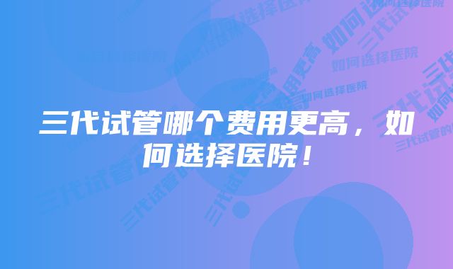 三代试管哪个费用更高，如何选择医院！