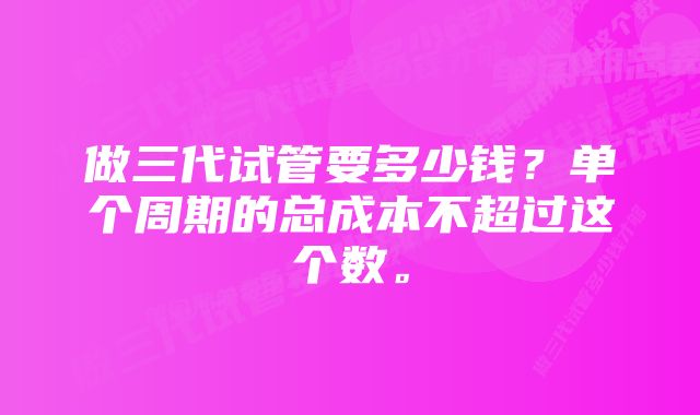 做三代试管要多少钱？单个周期的总成本不超过这个数。