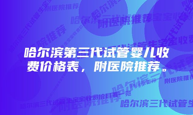 哈尔滨第三代试管婴儿收费价格表，附医院推荐。