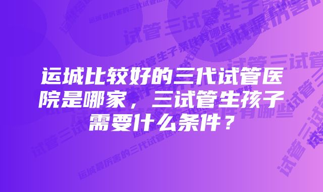 运城比较好的三代试管医院是哪家，三试管生孩子需要什么条件？