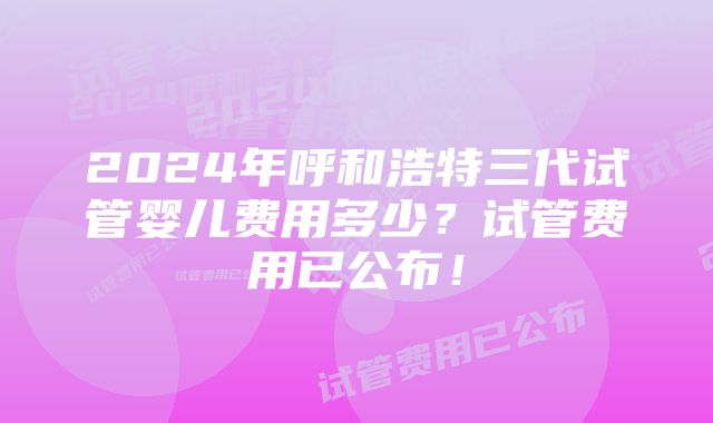 2024年呼和浩特三代试管婴儿费用多少？试管费用已公布！