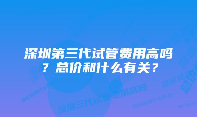 深圳第三代试管费用高吗？总价和什么有关？