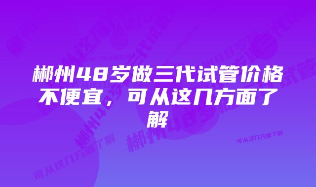 郴州48岁做三代试管价格不便宜，可从这几方面了解