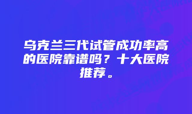 乌克兰三代试管成功率高的医院靠谱吗？十大医院推荐。