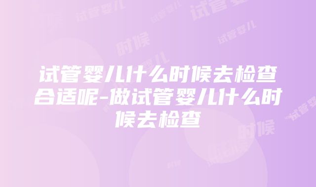 试管婴儿什么时候去检查合适呢-做试管婴儿什么时候去检查