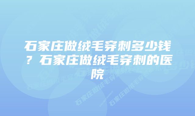 石家庄做绒毛穿刺多少钱？石家庄做绒毛穿刺的医院