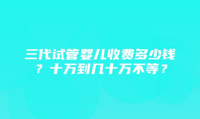 三代试管婴儿收费多少钱？十万到几十万不等？