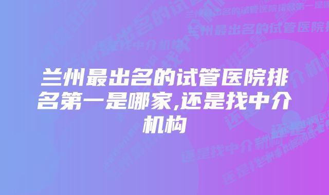 兰州最出名的试管医院排名第一是哪家,还是找中介机构