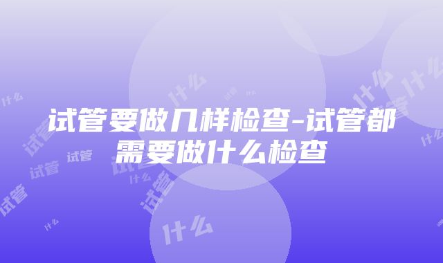 试管要做几样检查-试管都需要做什么检查