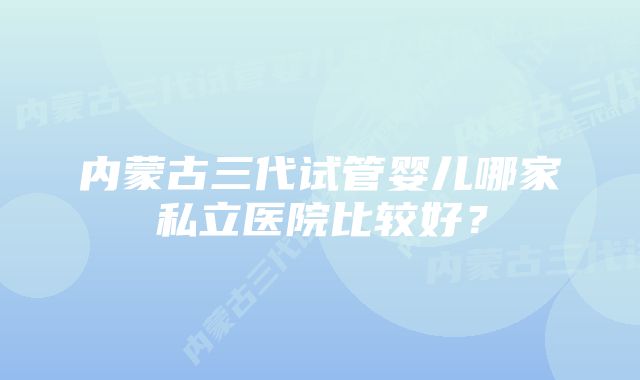 内蒙古三代试管婴儿哪家私立医院比较好？