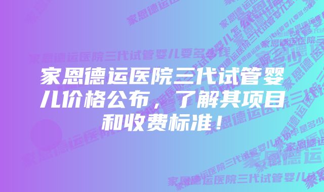 家恩德运医院三代试管婴儿价格公布，了解其项目和收费标准！