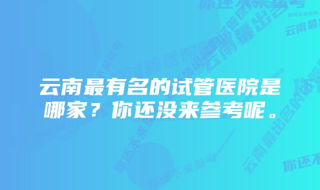 云南最有名的试管医院是哪家？你还没来参考呢。