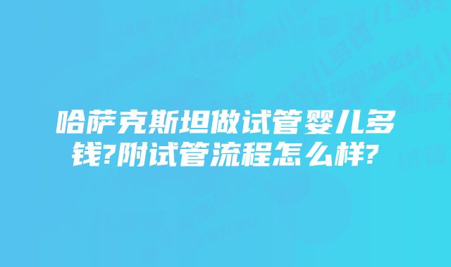 哈萨克斯坦做试管婴儿多钱?附试管流程怎么样?