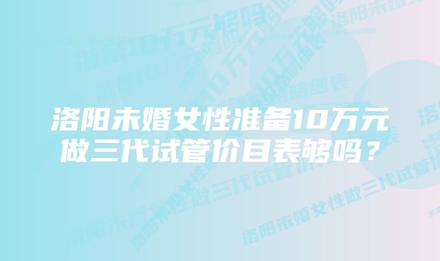 洛阳未婚女性准备10万元做三代试管价目表够吗？