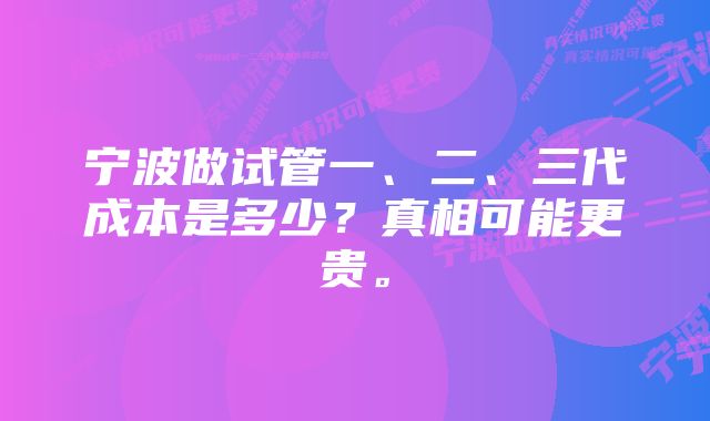 宁波做试管一、二、三代成本是多少？真相可能更贵。