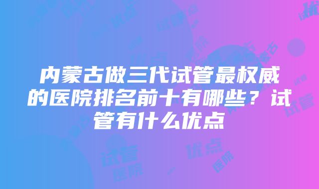 内蒙古做三代试管最权威的医院排名前十有哪些？试管有什么优点