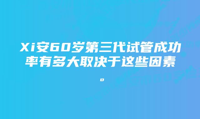 Xi安60岁第三代试管成功率有多大取决于这些因素。