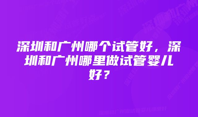 深圳和广州哪个试管好，深圳和广州哪里做试管婴儿好？