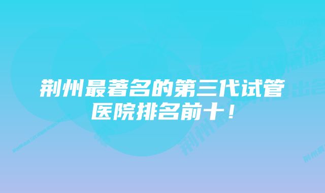 荆州最著名的第三代试管医院排名前十！