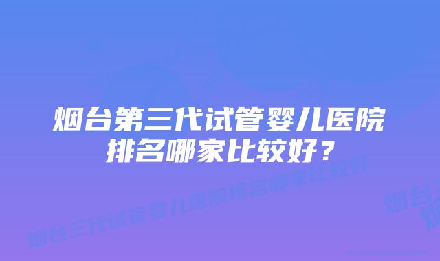 烟台第三代试管婴儿医院排名哪家比较好？