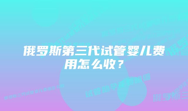 俄罗斯第三代试管婴儿费用怎么收？