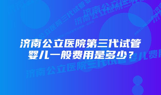 济南公立医院第三代试管婴儿一般费用是多少？