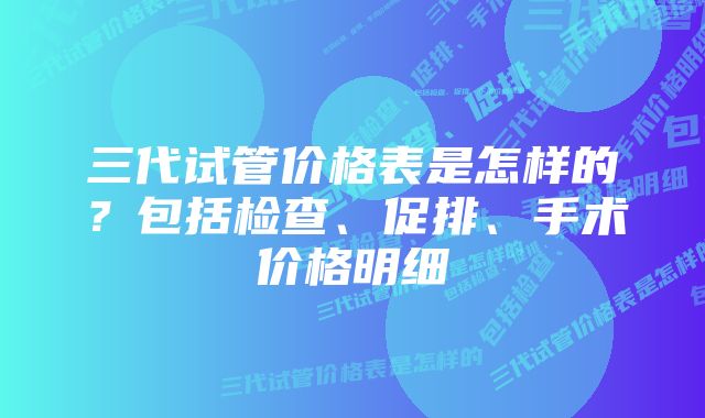 三代试管价格表是怎样的？包括检查、促排、手术价格明细