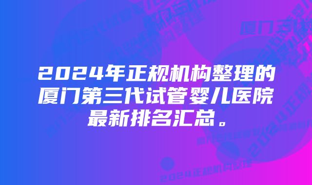 2024年正规机构整理的厦门第三代试管婴儿医院最新排名汇总。