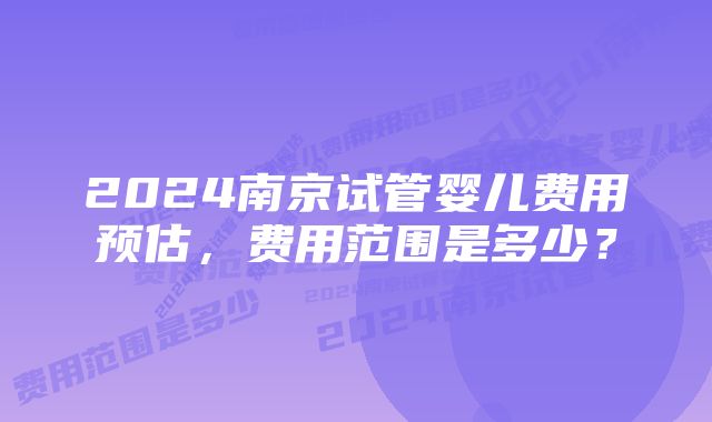 2024南京试管婴儿费用预估，费用范围是多少？