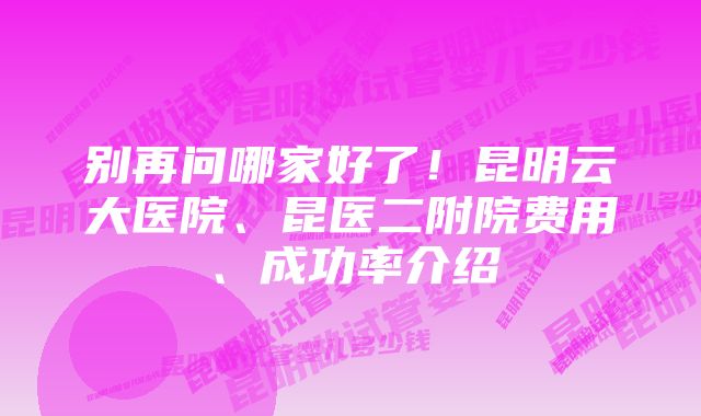 别再问哪家好了！昆明云大医院、昆医二附院费用、成功率介绍