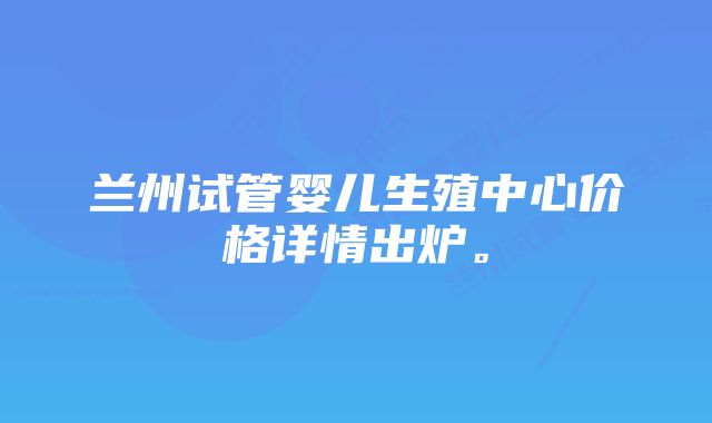 兰州试管婴儿生殖中心价格详情出炉。