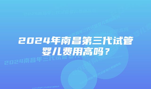 2024年南昌第三代试管婴儿费用高吗？