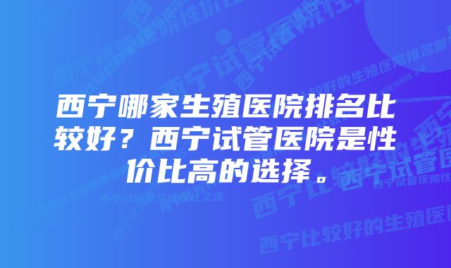 西宁哪家生殖医院排名比较好？西宁试管医院是性价比高的选择。