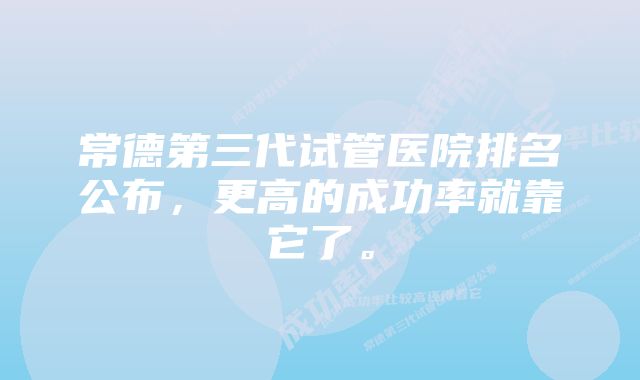 常德第三代试管医院排名公布，更高的成功率就靠它了。