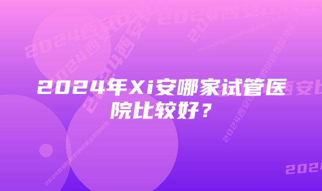 2024年Xi安哪家试管医院比较好？