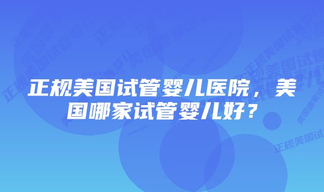 正规美国试管婴儿医院，美国哪家试管婴儿好？