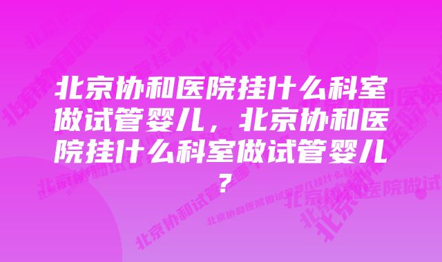 北京协和医院挂什么科室做试管婴儿，北京协和医院挂什么科室做试管婴儿？