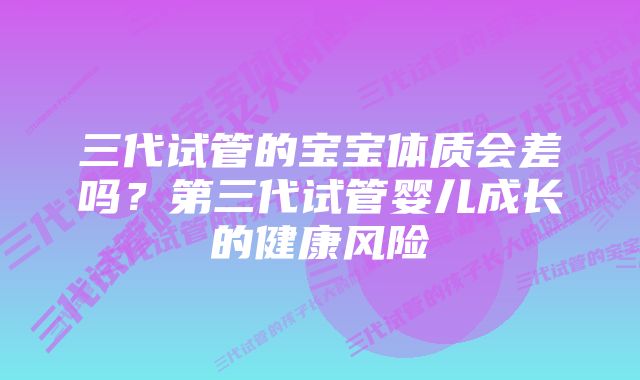 三代试管的宝宝体质会差吗？第三代试管婴儿成长的健康风险