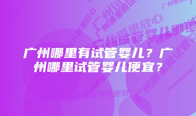 广州哪里有试管婴儿？广州哪里试管婴儿便宜？