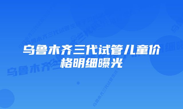 乌鲁木齐三代试管儿童价格明细曝光