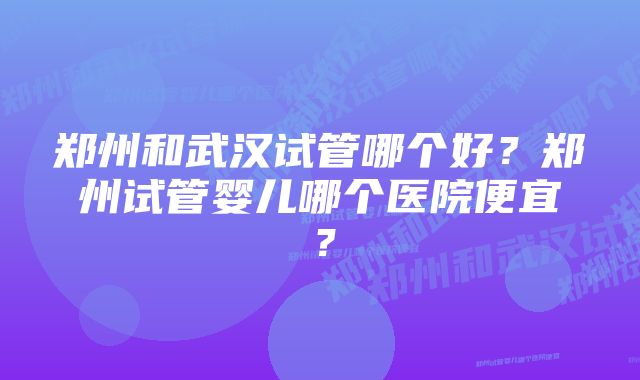 郑州和武汉试管哪个好？郑州试管婴儿哪个医院便宜？