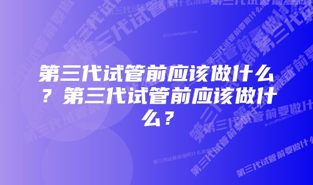 第三代试管前应该做什么？第三代试管前应该做什么？