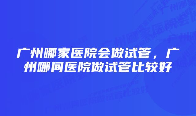 广州哪家医院会做试管，广州哪间医院做试管比较好