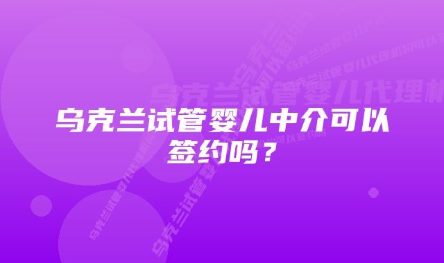 乌克兰试管婴儿中介可以签约吗？