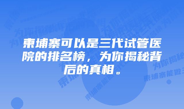 柬埔寨可以是三代试管医院的排名榜，为你揭秘背后的真相。