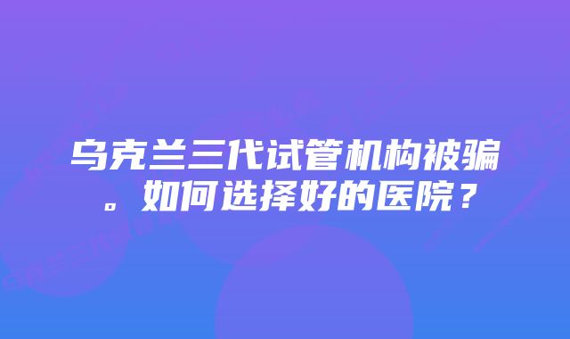 乌克兰三代试管机构被骗。如何选择好的医院？