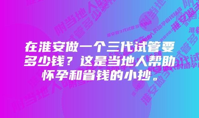 在淮安做一个三代试管要多少钱？这是当地人帮助怀孕和省钱的小抄。