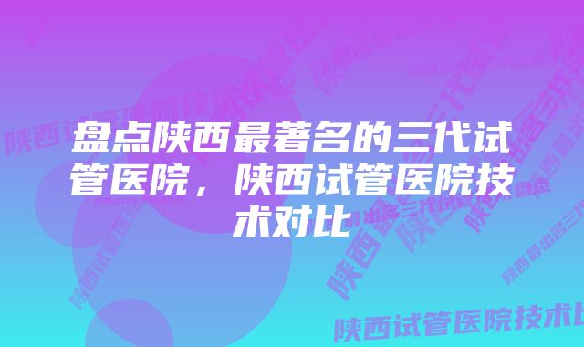 盘点陕西最著名的三代试管医院，陕西试管医院技术对比