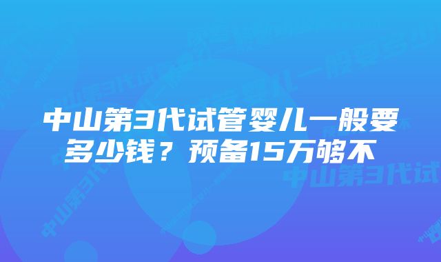 中山第3代试管婴儿一般要多少钱？预备15万够不