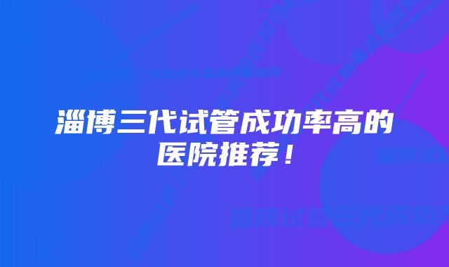 淄博三代试管成功率高的医院推荐！